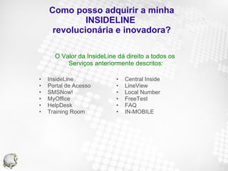Como posso adquirir a minha INSIDELINE  revolucionária e inovadora? InsideLine Portal de Acesso SMSNow! MyOffice HelpDesk Training Room Central Inside LineView Local Number FreeTest FAQ IN-MOBILE O Valor da InsideLine dá direito a todos os  Serviços anteriormente descritos: 