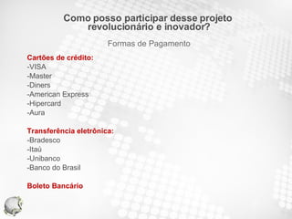 Cartões de crédito: -VISA -Master -Diners -American Express -Hipercard -Aura Transferência eletrônica: -Bradesco -Itaú -Unibanco -Banco do Brasil Boleto Bancário Como posso participar desse projeto  revolucionário e inovador? Formas de Pagamento 