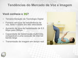 Tendências do Mercado de Voz e Imagem Você conhece o  3G ? Terceira Geração da Tecnologia Digital Fornece serviços de transferência de voz, texto e dados em alta velocidade Aumento da taxa de transmissão de 9,5 Kbps para 2Mbps Capacidade de transmissão multimídia, comparável a uma conexão de internet banda larga Transmissão de imagem em tempo real 