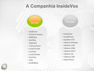 A Companhia InsideVox InsideCard InsidePhone Aparelho ATA Telefone Wireless Telefone VoIP Telefone GSM Telefone WI-FI Telefone 3G Telefone USB Video-Phone InsideLine Portal de Acesso SMSNow! MyOffice HelpDesk Training Room Central Inside LineView Local Number FreeTest FAQ IN-MOBILE Serviços Produtos 