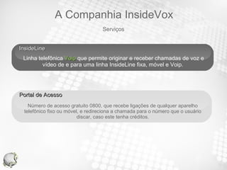InsideLine  Linha telefônica  Voip  que permite originar e receber chamadas de voz e vídeo de e para uma linha InsideLine fixa, móvel e Voip.  Your Text Portal de Acesso  Número de acesso gratuito 0800, que recebe ligações de qualquer aparelho telefônico fixo ou móvel, e redireciona a chamada para o número que o usuário discar, caso este tenha créditos. Serviços A Companhia InsideVox 