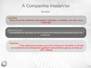 LineView  Página de extrato detalhado das ligações originadas e recebidas, com data, hora e custo real.  Número Local Possibilidade de aquisição de até 4 números em diferentes localidades para uma InsideLine.  FreeTest  Teste gratuito dos serviços com até 5 minutos em chamadas ou 30 dias de recebimento para aferição de qualidade. Será permitido apenas um teste por CPF validado.  Serviços A Companhia InsideVox 