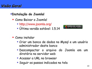 Visão Geral Instalação do Joomla! Como Baixar o Joomla! http://www.joomla.org/ Última versão estável: 1.5.14 Como instalar Criar um banco de dados no Mysql e um usuário administrador deste banco Descompactar o arquivo do Joomla em um diretório no servidor web Acessar a URL no browser Seguir os passos indicados na tela 