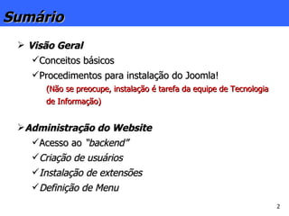 Visão Geral Conceitos básicos Procedimentos para instalação do Joomla! (Não se preocupe, instalação é tarefa da equipe de Tecnologia de Informação) Administração do Website Acesso ao  “backend” Criação de usuários Instalação de extensões Definição de Menu Sumário 