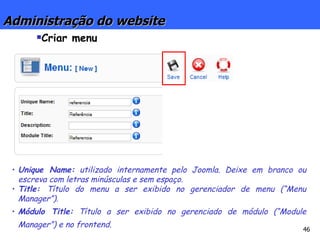 Administração do website Criar menu Unique Name:  utilizado internamente pelo Joomla. Deixe em branco ou escreva com letras minúsculas e sem espaço. Title:  Título do menu a ser exibido no gerenciador de menu (“Menu Manager”). Módulo Title:  Título a ser exibido no gerenciado de módulo (“Module Manager”) e no frontend. 
