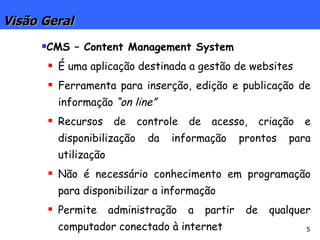 Visão Geral CMS – Content Management System É uma aplicação destinada a gestão de websites Ferramenta para inserção, edição e publicação de informação  “on line” Recursos de controle de acesso, criação e disponibilização da informação prontos para utilização Não é necessário conhecimento em programação para disponibilizar a informação Permite administração a partir de qualquer computador conectado à internet 