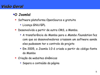 Visão Geral O Joomla! Software plataforma OpenSource e gratuito Licença GNU/GPL Desenvolvido a partir de outro CMS, o Mambo. A transferência do Mambo para a  Mambo Foundation  fez com que os desenvolvedores criassem um software aonde eles pudessem ter o controle do projeto Em 2005, o Joomla 1.0 é criado a partir do código-fonte do Mambo Criação de websites dinâmicos Separa o conteúdo da página 