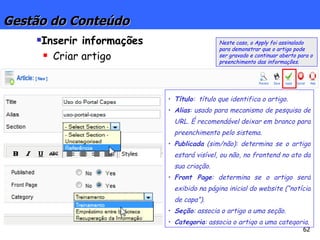 Gestão do Conteúdo Inserir informações Criar artigo Título :  título que identifica o artigo. Alias : usado para mecanismo de pesquisa de URL. É recomendável deixar em branco para preenchimento pelo sistema.  Publicada  (sim/não): determina se o artigo estará visível, ou não, no frontend no ato da sua criação.  Front Page : determina se o artigo será exibido na página inicial do website (“notícia de capa”). Seção : associa o artigo a uma seção. Categoria : associa o artigo a uma categoria. Neste caso, o Apply foi assinalado para demonstrar que o artigo pode ser gravado e continuar aberto para o preenchimento das informações. 