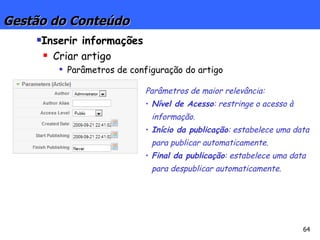 Gestão do Conteúdo Inserir informações Criar artigo Parâmetros de configuração do artigo Parâmetros de maior relevância: Nível de Acesso : restringe o acesso à informação. Início da publicação : estabelece uma data para publicar automaticamente. Final da publicação : estabelece uma data para despublicar automaticamente. 