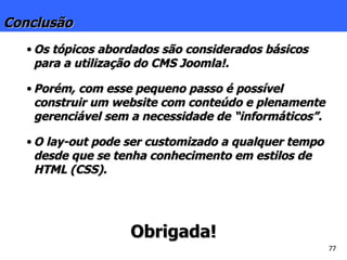 Conclusão Os tópicos abordados são considerados básicos para a utilização do CMS Joomla!. Porém, com esse pequeno passo é possível construir um website com conteúdo e plenamente gerenciável sem a necessidade de “informáticos”. O lay-out pode ser customizado a qualquer tempo desde que se tenha conhecimento em estilos de HTML (CSS). Obrigada! 
