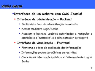 Visão Geral Interfaces de um website com CMS Joomla! Interface de administração - Backend Backend  é a área de administração do website Acesso mediante Login/Senha Acessam o backend usuários autorizados a manipular o conteúdo e o “ template”,  e o administrador do website Interface de visualização - Frontend Frontend é a  área de publicação das informações Informações podem ser públicas ou restritas O acesso às informações públicas é feito mediante Login/Senha 