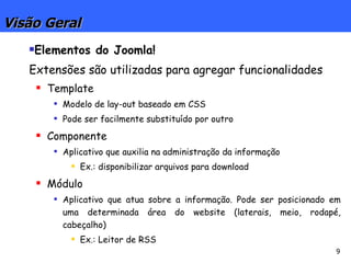 Visão Geral Elementos do Joomla!  Extensões são utilizadas para agregar funcionalidades Template Modelo de lay-out baseado em CSS Pode ser facilmente substituído por outro Componente Aplicativo que auxilia na administração da informação Ex.: disponibilizar arquivos para download Módulo Aplicativo que atua sobre a informação. Pode ser posicionado em uma determinada área do website (laterais, meio, rodapé, cabeçalho) Ex.: Leitor de RSS 