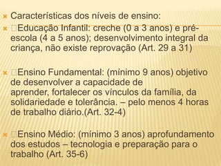 Características dos níveis de ensino:
 Educação Infantil: creche (0 a 3 anos) e pré-
 escola (4 a 5 anos); desenvolvimento integral da
 criança, não existe reprovação (Art. 29 a 31)

   Ensino Fundamental: (mínimo 9 anos) objetivo
    de desenvolver a capacidade de
    aprender, fortalecer os vínculos da família, da
    solidariedade e tolerância. – pelo menos 4 horas
    de trabalho diário.(Art. 32-4)

    Ensino Médio: (mínimo 3 anos) aprofundamento
    dos estudos – tecnologia e preparação para o
    trabalho (Art. 35-6)
 