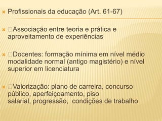    Profissionais da educação (Art. 61-67)

   Associação entre teoria e prática e
    aproveitamento de experiências

   Docentes: formação mínima em nível médio
    modalidade normal (antigo magistério) e nível
    superior em licenciatura

   Valorização: plano de carreira, concurso
    público, aperfeiçoamento, piso
    salarial, progressão, condições de trabalho
 