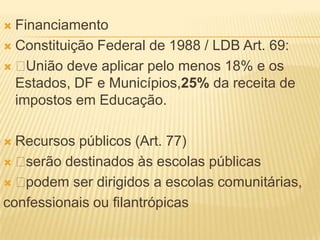  Financiamento
 Constituição Federal de 1988 / LDB Art. 69:

  União deve aplicar pelo menos 18% e os
  Estados, DF e Municípios,25% da receita de
  impostos em Educação.

 Recursos públicos (Art. 77)
 serão destinados às escolas públicas
 podem ser dirigidos a escolas comunitárias,
confessionais ou filantrópicas
 