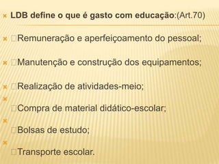    LDB define o que é gasto com educação:(Art.70)

   Remuneração e aperfeiçoamento do pessoal;

   Manutenção e construção dos equipamentos;

   Realização de atividades-meio;

    Compra de material didático-escolar;

    Bolsas de estudo;

    Transporte escolar.
 