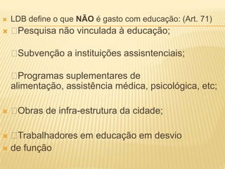    LDB define o que NÃO é gasto com educação: (Art. 71)
   Pesquisa não vinculada à educação;

    Subvenção a instituições assisntenciais;

     Programas suplementares de
    alimentação, assistência médica, psicológica, etc;

   Obras de infra-estrutura da cidade;

 Trabalhadores em educação em desvio
 de função
 