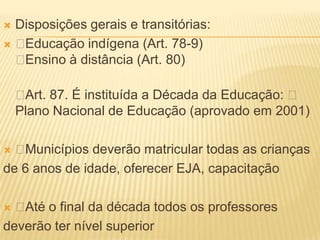 Disposições gerais e transitórias:
Educação indígena (Art. 78-9)
 Ensino à distância (Art. 80)

    Art. 87. É instituída a Década da Educação: 
    Plano Nacional de Educação (aprovado em 2001)

 Municípios deverão matricular todas as crianças
de 6 anos de idade, oferecer EJA, capacitação

 Até o final da década todos os professores
deverão ter nível superior
 
