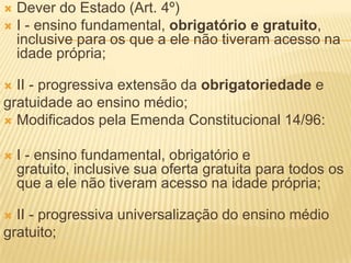  Dever do Estado (Art. 4º)
 I - ensino fundamental, obrigatório e gratuito,
  inclusive para os que a ele não tiveram acesso na
  idade própria;

 II - progressiva extensão da obrigatoriedade e
gratuidade ao ensino médio;
 Modificados pela Emenda Constitucional 14/96:


   I - ensino fundamental, obrigatório e
    gratuito, inclusive sua oferta gratuita para todos os
    que a ele não tiveram acesso na idade própria;

 II - progressiva universalização do ensino médio
gratuito;
 