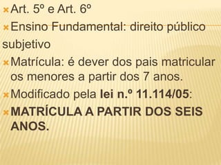  Art.5º e Art. 6º
 Ensino Fundamental: direito público

subjetivo
 Matrícula: é dever dos pais matricular
  os menores a partir dos 7 anos.
 Modificado pela lei n.º 11.114/05:

 MATRÍCULA A PARTIR DOS SEIS
  ANOS.
 