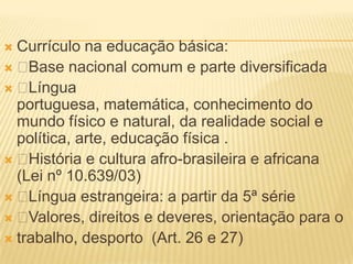  Currículo na educação básica:
  Base nacional comum e parte diversificada
  Língua
  portuguesa, matemática, conhecimento do
  mundo físico e natural, da realidade social e
  política, arte, educação física .
  História e cultura afro-brasileira e africana
  (Lei nº 10.639/03)
  Língua estrangeira: a partir da 5ª série
  Valores, direitos e deveres, orientação para o
 trabalho, desporto (Art. 26 e 27)
 