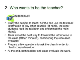 2. Who wants to be the teacher?
             Student must:

• Study the subject to teach; he/she can use the textbook
  information or any other sources (at home, the other
  students read the textbook and underlined the main
  ideas);
• Think about the best way to transmit the information to
  the class (fifteen minutes), considering the resources
  available;
• Prepare a few questions to ask the class in order to
  check comprehension;
• At the end, both teacher and class evaluate the work.
30-01-2007                   Funchal, 30 Janeiro 2007       11
 