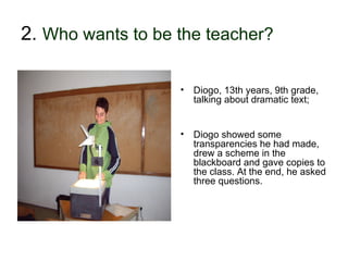 2. Who wants to be the teacher?

                            •   Diogo, 13th years, 9th grade,
                                talking about dramatic text;


                            •   Diogo showed some
                                transparencies he had made,
                                drew a scheme in the
                                blackboard and gave copies to
                                the class. At the end, he asked
                                three questions.




30-01-2007    Funchal, 30 Janeiro 2007                          12
 