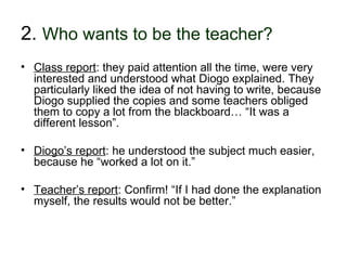 2. Who wants to be the teacher?
• Class report: they paid attention all the time, were very
  interested and understood what Diogo explained. They
  particularly liked the idea of not having to write, because
  Diogo supplied the copies and some teachers obliged
  them to copy a lot from the blackboard… “It was a
  different lesson”.

• Diogo’s report: he understood the subject much easier,
  because he “worked a lot on it.”

• Teacher’s report: Confirm! “If I had done the explanation
  myself, the results would not be better.”


30-01-2007             Funchal, 30 Janeiro 2007             13
 