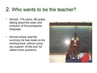 2. Who wants to be the teacher?
• Ahmad, 17th years, 9th grade,
  talking about the origin and
  evolution of the portuguese
  language;

• Ahmad simply read the
  summary he had made on his
  working book, without using
  any support. At the end, he
  asked some questions.




30-01-2007              Funchal, 30 Janeiro 2007   14
 