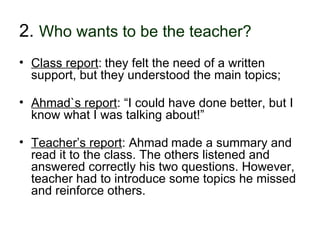 2. Who wants to be the teacher?
• Class report: they felt the need of a written
  support, but they understood the main topics;

• Ahmad`s report: “I could have done better, but I
  know what I was talking about!”

• Teacher’s report: Ahmad made a summary and
  read it to the class. The others listened and
  answered correctly his two questions. However,
  teacher had to introduce some topics he missed
  and reinforce others.

30-01-2007         Funchal, 30 Janeiro 2007          15
 