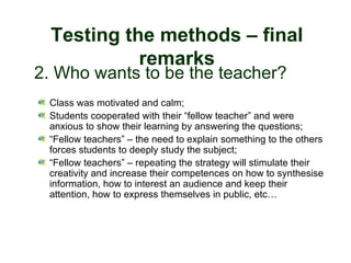 Testing the methods – final
                  remarks
   2. Who wants to be the teacher?
        Class was motivated and calm;
        Students cooperated with their “fellow teacher” and were
        anxious to show their learning by answering the questions;
        “Fellow teachers” – the need to explain something to the others
        forces students to deeply study the subject;
        “Fellow teachers” – repeating the strategy will stimulate their
        creativity and increase their competences on how to synthesise
        information, how to interest an audience and keep their
        attention, how to express themselves in public, etc…




30-01-2007                  Funchal, 30 Janeiro 2007                  17
 
