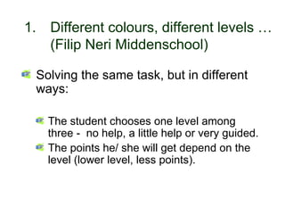 1.         Different colours, different levels …
             (Filip Neri Middenschool)

       Solving the same task, but in different
       ways:

             The student chooses one level among
             three - no help, a little help or very guided.
             The points he/ she will get depend on the
             level (lower level, less points).


30-01-2007                Funchal, 30 Janeiro 2007            2
 