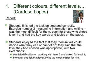 1. Different colours, different levels…
   (Cardoso Lopes)
Report:

   Students finished the task on time and correctly.
   Exercise number 3 – resuming information and writing –
   was the most difficult for them, even for those who chose
   level 1 and had the key words and topics on the paper.

   Students enjoyed the fact that they themselves could
   decide what they can or cannot do; they said that the
   level they had chosen was appropriate, with two
   exceptions:
        one felt difficulties on working with level 2 and asked for level 1;
        the other one felt that level 2 was too much easier for him.

30-01-2007                   Funchal, 30 Janeiro 2007                          9
 