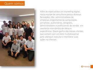 Quem somos

             Além de especialistas em marketing digital,
             nossa equipe de consultores possui diversas
             formações: São administradores de
             empresas, engenheiros da computação,
             jornalistas, publicitários, designers,
             administradores e profissionais de vendas em
             constante intercâmbio de idéias e
             experiências. Quem ganha são nossos clientes,
             que contam com um time multidisciplinar
             para planejar, executar e monitorar suas
             ações na internet.
             A Clínica Marketing Digital é formada por uma
             equipe concentrada no atendimento de
             empresas em São Paulo.
 
