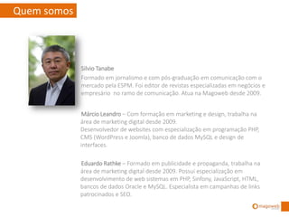 Quem somos



             Silvio Tanabe
             Formado em jornalismo e com pós-graduação em comunicação com o
             mercado pela ESPM. Foi editor de revistas especializadas em negócios e
             empresário no ramo de comunicação. Atua na Magoweb desde 2009.


             Márcio Leandro – Com formação em marketing e design, trabalha na
             área de marketing digital desde 2009.
             Desenvolvedor de websites com especialização em programação PHP,
             CMS (WordPress e Joomla), banco de dados MySQL e design de
             interfaces.

             Eduardo Rathke – Formado em publicidade e propaganda, trabalha na
             área de marketing digital desde 2009. Possui especialização em
             desenvolvimento de web sistemas em PHP, Sinfony, JavaScript, HTML,
             bancos de dados Oracle e MySQL. Especialista em campanhas de links
             patrocinados e SEO. Certificado GAP (Google Adwords Professional).
 