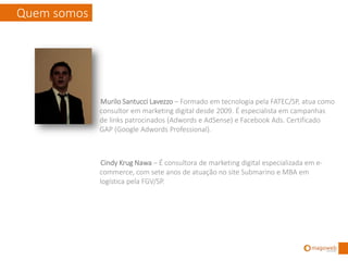 Quem somos



             Murilo Santucci Lavezzo – Formado em tecnologia pela FATEC/SP, atua como
             consultor em marketing digital desde 2009. É especialista em campanhas
             de links patrocinados (Adwords e AdSense) e Facebook Ads. Um dos 50
             profissionais brasileiros com as três certificações GAP (Google Adwords
             Professional): publicidade de pesquisa, publicidade gráfica e relatório de
             análise.
             Google: http://goo.gl/Zn5br



             Fausto Ramos – Formado em tecnologia pela FATEC/SP, atua como
             consultor em marketing digital desde 2009. É especialista em campanhas
             de links patrocinados (Adwords e AdSense) e Facebook Ads. Um dos 50
             profissionais brasileiros com as três certificações GAP (Google Adwords
             Professional): publicidade de pesquisa, publicidade gráfica e relatório de
             análise.
             Pesquisa de parceiros do Google: http://goo.gl/kKyH2
 