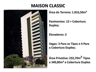 MAISON CLASSIC
       Área do Terreno: 1.816,50m²

       Pavimentos: 13 + Cobertura
       Duplex;

       Elevadores: 2

       Vagas: 3 Para os Tipos e 4 Para
       a Cobertura Duplex;


       Área Privativa: 232,70m² Tipos
       e 340,80m² a Cobertura Duplex
 