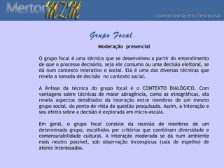 Grupo Focal
                          Moderação presencial

O grupo focal é uma técnica que se desenvolveu a partir do entendimento
de que o processo decisório, seja ele consumo ou uma decisão eleitoral, se
dá num contexto interativo e social. Ela é uma das diversas técnicas que
revela a tomada de decisão no contexto social.

A ênfase da técnica do grupo focal é o CONTEXTO DIALÓGICO. Com
vantagens sobre técnicas de maior abragência, como as etnográficas, ela
revela aspectos detalhados da interação entre membros de um mesmo
grupo social, do ponto de vista da questão pesquisada. Assim, a interação e
seu efeito sobre a decisão é explorada em micro-escala.

Em geral, o grupo focal consiste da reunião de membros de um
determinado grupo, escolhidos por critérios que combinam diversidade e
comensurabilidade cultural. A interação moderada se dá num ambiente
mais neutro possível, sob observação inconspícua (sala de espelho) de
atores interessados.
 