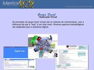 Grupo Focal
                           Moderação Virtual

Os princípios do grupo focal virtual são os mesmos do convencional, com a
diferença de que a “sala” é um chat-room. Diversos aspectos metodológicos
são adaptados para o ambiente digital.
 