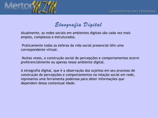 Etnografia Digital
Atualmente, as redes sociais em ambientes digitais são cada vez mais
amplos, complexos e estruturados.

 Praticamente todas as esferas da vida social presencial têm uma
correspondente virtual.

 Muitas vezes, a construção social de percepções e comportamentos ocorre
preferencialmente ou apenas nesse ambiente digital.

A etnografia digital, que é a observação dos sujeitos em seu processo de
construção de percepções e comportamentos na relação social em rede,
representa uma ferramenta poderosa para obter informações que
dependem dessa contextual idade.
 