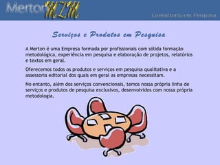 Serviços e Produtos em Pesquisa
A Merton é uma Empresa formada por profissionais com sólida formação
metodológica, experiência em pesquisa e elaboração de projetos, relatórios
e textos em geral.
Oferecemos todos os produtos e serviços em pesquisa qualitativa e a
assessoria editorial dos quais em geral as empresas necessitam.
No entanto, além dos serviços convencionais, temos nossa própria linha de
serviços e produtos de pesquisa exclusivos, desenvolvidos com nossa própria
metodologia.
 