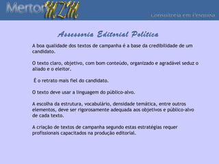 Assessoria Editorial Política
A boa qualidade dos textos de campanha é a base da credibilidade de um
candidato.

O texto claro, objetivo, com bom conteúdo, organizado e agradável seduz o
aliado e o eleitor.

É o retrato mais fiel do candidato.

O texto deve usar a linguagem do público-alvo.

A escolha da estrutura, vocabulário, densidade temática, entre outros
elementos, deve ser rigorosamente adequada aos objetivos e público-alvo
de cada texto.

A criação de textos de campanha segundo estas estratégias requer
profissionais capacitados na produção editorial.
 