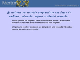Consultoria em conteúdo programático nas áreas de
 ambiente, educação, esporte e ciência/ inovação.
   A montagem de um programa sólido e convincente requer a assessoria de
   profissionais nas áreas especificas focalizadas pelo programa.

   É importante escolher assessores que comprovem uma produção intelectual
   ou atuação nas áreas em questão.
 