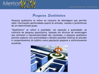 Pesquisa Qualitativa
Pesquisa qualitativa se refere ao conjunto de abordagens que permite
obter informações aprofundadas quanto às atitudes, reações e preferências
de um determinado grupo.
“Qualitativa” se refere à qualidade, em oposição a quantidade: ao
contrário de pesquisa quantitativa, baseada em técnicas de amostragem
que otimizam a representatividade dos resultados, a pesquisa qualitativa
permite explorar com profundidade e detalhe questões relativas às atitudes
e comportamentos do público numa população pequena e arbitrariamente
escolhida.
 