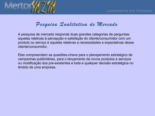 Pesquisa Qualitativa de Mercado
A pesquisa de mercado responde duas grandes categorias de perguntas:
aquelas relativas à percepção e satisfação do cliente/consumidor com um
produto ou serviço e aquelas relativas a necessidades e expectativas desse
cliente/consumidor.

Elas compreendem as questões-chave para o planejamento estratégico de
campanhas publicitárias, para o lançamento de novos produtos e serviços
ou modificação dos pre-existentes e toda e qualquer decisão estratégica no
âmbito de uma empresa.
 