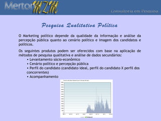 Pesquisa Qualitativa Política
O Marketing político depende da qualidade da informação e análise da
percepção pública quanto ao cenário político e imagem dos candidatos e
políticos.
Os seguintes produtos podem ser oferecidos com base na aplicação de
métodos de pesquisa qualitativa e análise de dados secundários:
    • Levantamento sócio-econômico
    • Cenário político e percepção pública
    • Perfil do candidato (candidato ideal, perfil do candidato X perfil dos
    concorrentes)
    • Acompanhamento
 