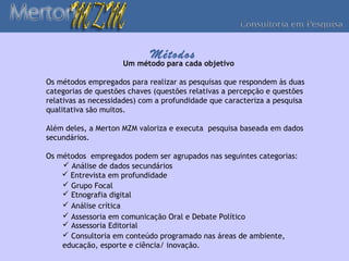 Métodos
                     Um método para cada objetivo

Os métodos empregados para realizar as pesquisas que respondem às duas
categorias de questões chaves (questões relativas a percepção e questões
relativas as necessidades) com a profundidade que caracteriza a pesquisa
qualitativa são muitos.

Além deles, a Merton MZM valoriza e executa pesquisa baseada em dados
secundários.

Os métodos empregados podem ser agrupados nas seguintes categorias:
     Análise de dados secundários
     Entrevista em profundidade
     Grupo Focal
     Etnografia digital
     Análise crítica
     Assessoria em comunicação Oral e Debate Político
     Assessoria Editorial
     Consultoria em conteúdo programado nas áreas de ambiente,
    educação, esporte e ciência/ inovação.
 