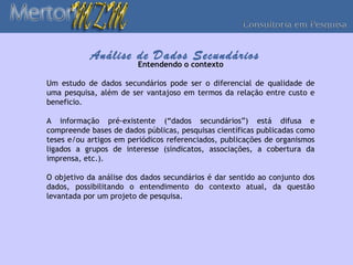 Análise de Dados Secundários
                        Entendendo o contexto

Um estudo de dados secundários pode ser o diferencial de qualidade de
uma pesquisa, além de ser vantajoso em termos da relação entre custo e
beneficio.

A informação pré-existente (“dados secundários”) está difusa e
compreende bases de dados públicas, pesquisas científicas publicadas como
teses e/ou artigos em periódicos referenciados, publicações de organismos
ligados a grupos de interesse (sindicatos, associações, a cobertura da
imprensa, etc.).

O objetivo da análise dos dados secundários é dar sentido ao conjunto dos
dados, possibilitando o entendimento do contexto atual, da questão
levantada por um projeto de pesquisa.
 