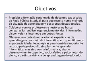 ObjetivosPropiciar a formação continuada de docentes das escolas da Rede Pública Estadual, para que resulte numa melhoria da situação de aprendizagem dos alunos dessas escolas. 