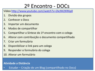 1º Encontro - ReflexãoVídeo http://www.youtube.com/watch?v=xyS2KcmF128Apresentação do CursoDivisão em grupos (6 ou 7) e subgrupos (2 ou 3)Leitura de textos – 9 às 9:30 h grupoCompartilhar e Discutir – 9:30 às 10:30 h – 10’ p/ grupoCriar síntese no Word – 10:30 às 11 hCriar email no gmail e grupo – Docs – 11 às 11:30 h subgrupoResponder o formulário: Expectativas – 11:30 às 12 h https://docs.google.com/spreadsheet/viewform?formkey=dHl1a0hYN1FvVFVsN1ItSVl5V0VXaFE6MQAtividade a DistânciaEnviar a apresentação do seu Grupo para um colegaComentar a apresentação recebidaTrazer o documento síntese